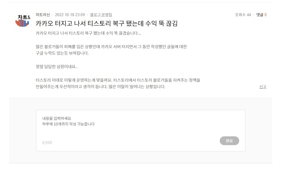 차트의신-2022-10-18-23:09 카카오 터지고 나서 티스토리 복구 됐는데 수익 뚝 끊김
카카오 터지고 나서 티스토리 복구 됐는데 수익 뚝 끊겼습니다...
많은 블로거들이 피해를 입은 상황인데 카카오 서버 터지면서 그 동안 작성했던 글들에 대한 구글 누락도 있는 듯 보여집니다.
정말 답답한 심정이네요..
티스토리 이대로 이렇게 운영하는게 맞을까요. 티스토리에서 티스토리 블로거들을 지켜주는 정책을 만들어주는게 우선적이라고 생각이 듭니다. 많은 이탈이 일어나는 상황입니다.