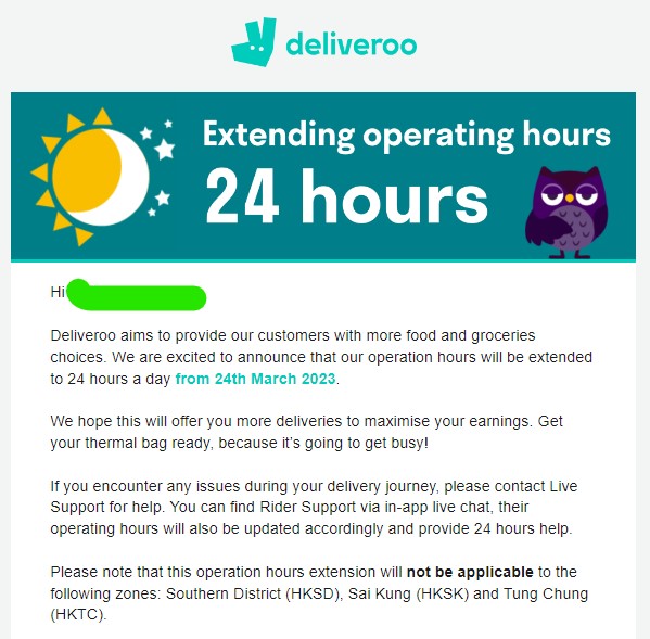Deliveroo - Extending operating hours 24 hours //
Hi 000,
Deliveroo aims to provide our customers with more food and groceries choices. We are excited to announce that our operation hours will be extended to 24 hours a day from 24th March 2023.

We hope this will offer you more deliveries to maximise your earnings. Get your thermal bag ready, because it’s going to get busy!

If you encounter any issues during your delivery journey, please contact Live Support for help. You can find Rider Support via in-app live chat, their operating hours will also be updated accordingly and provide 24 hours help. 

Please note that this operation hours extension will not be applicable to the following zones: Southern District (HKSD), Sai Kung (HKSK) and Tung Chung (HKTC). 